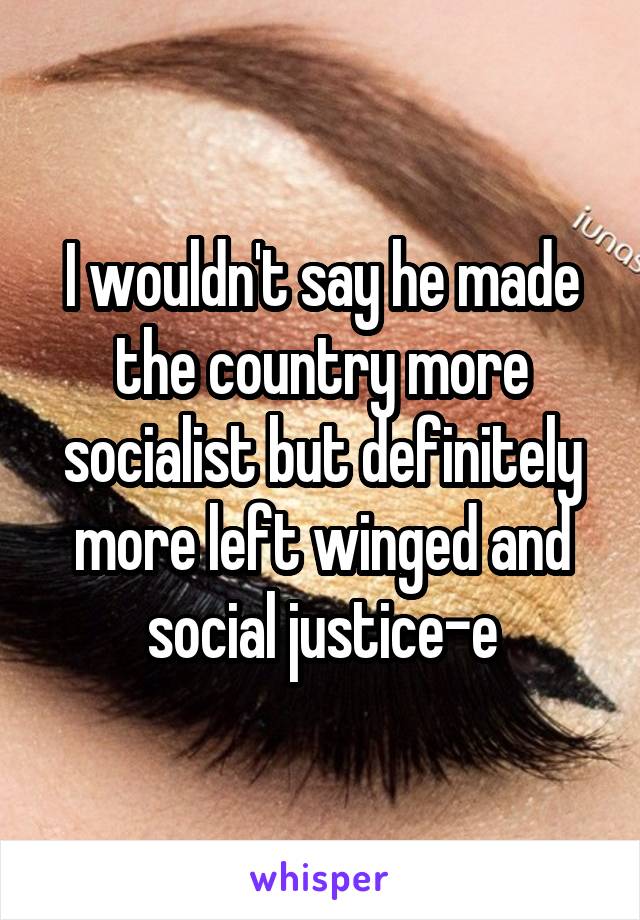 I wouldn't say he made the country more socialist but definitely more left winged and social justice-e