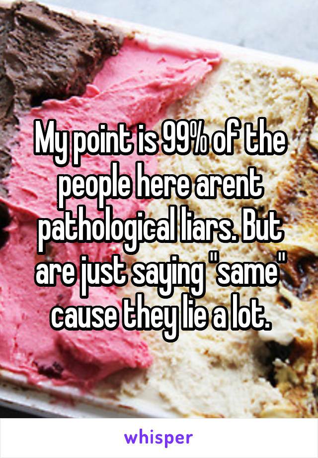 My point is 99% of the people here arent pathological liars. But are just saying "same" cause they lie a lot.