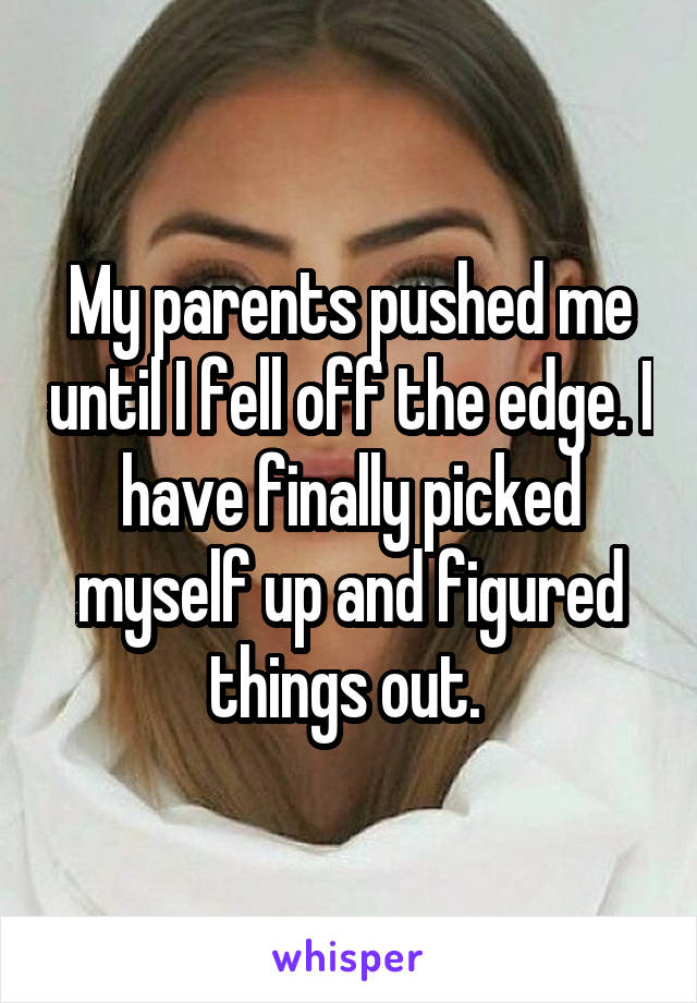 My parents pushed me until I fell off the edge. I have finally picked myself up and figured things out. 