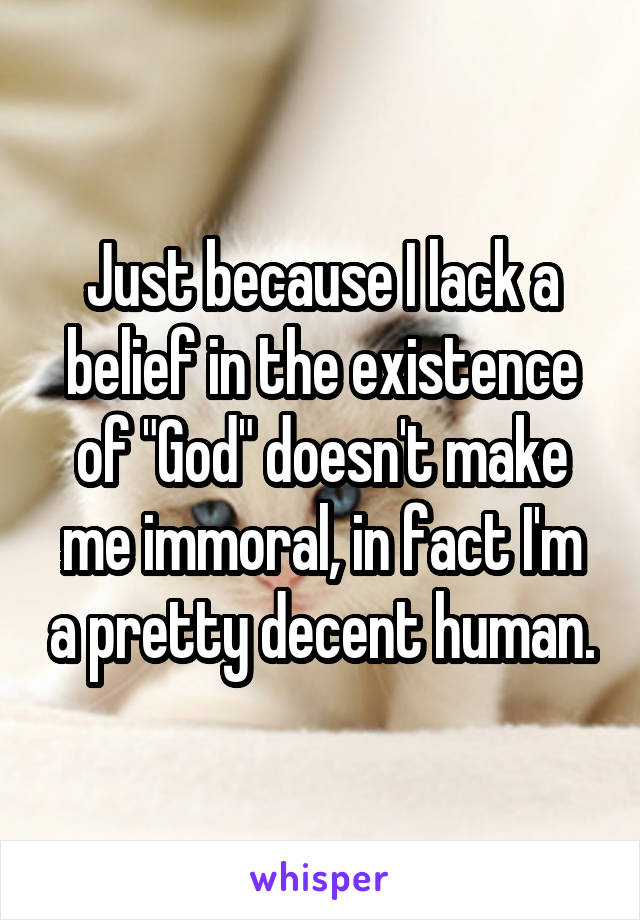 Just because I lack a belief in the existence of "God" doesn't make me immoral, in fact I'm a pretty decent human.