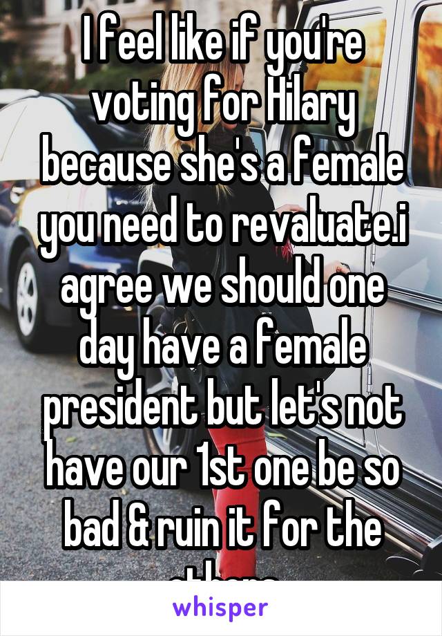 I feel like if you're voting for Hilary because she's a female you need to revaluate.i agree we should one day have a female president but let's not have our 1st one be so bad & ruin it for the others