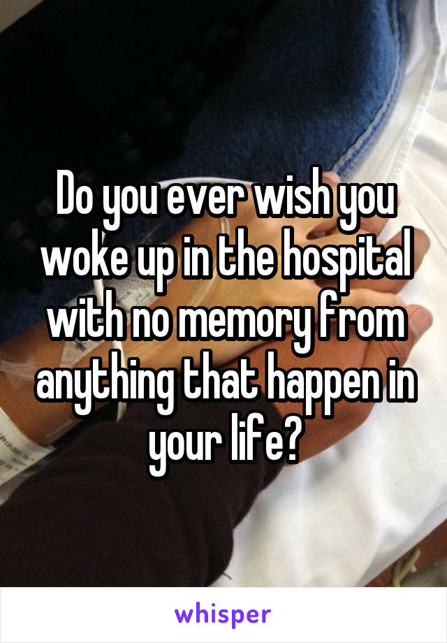 Do you ever wish you woke up in the hospital with no memory from anything that happen in your life?