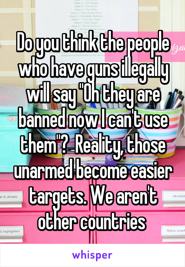 Do you think the people who have guns illegally will say "Oh they are banned now I can't use them"?  Reality, those unarmed become easier targets. We aren't other countries 