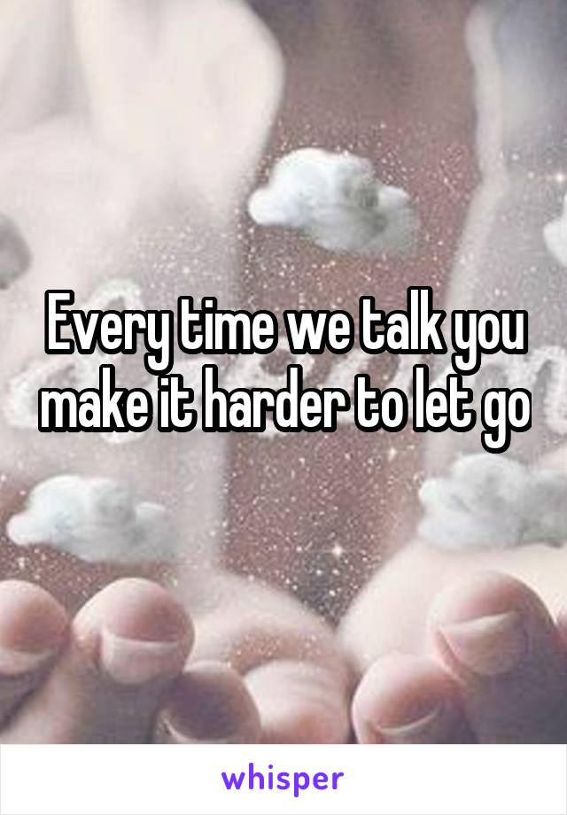 Every time we talk you make it harder to let go 