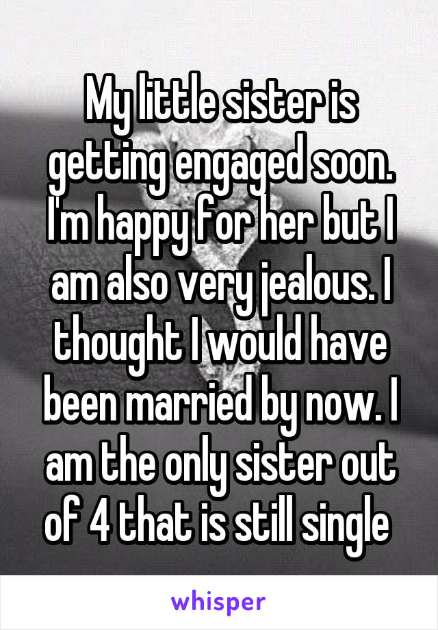 My little sister is getting engaged soon. I'm happy for her but I am also very jealous. I thought I would have been married by now. I am the only sister out of 4 that is still single 