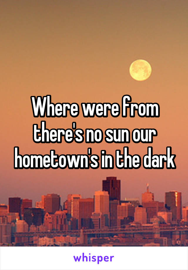 Where were from there's no sun our hometown's in the dark