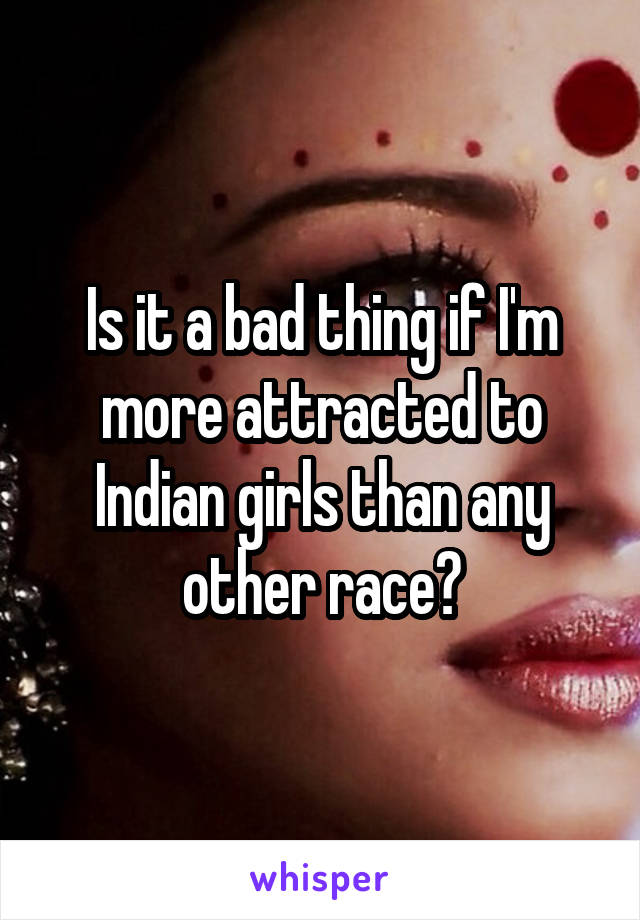 Is it a bad thing if I'm more attracted to Indian girls than any other race?