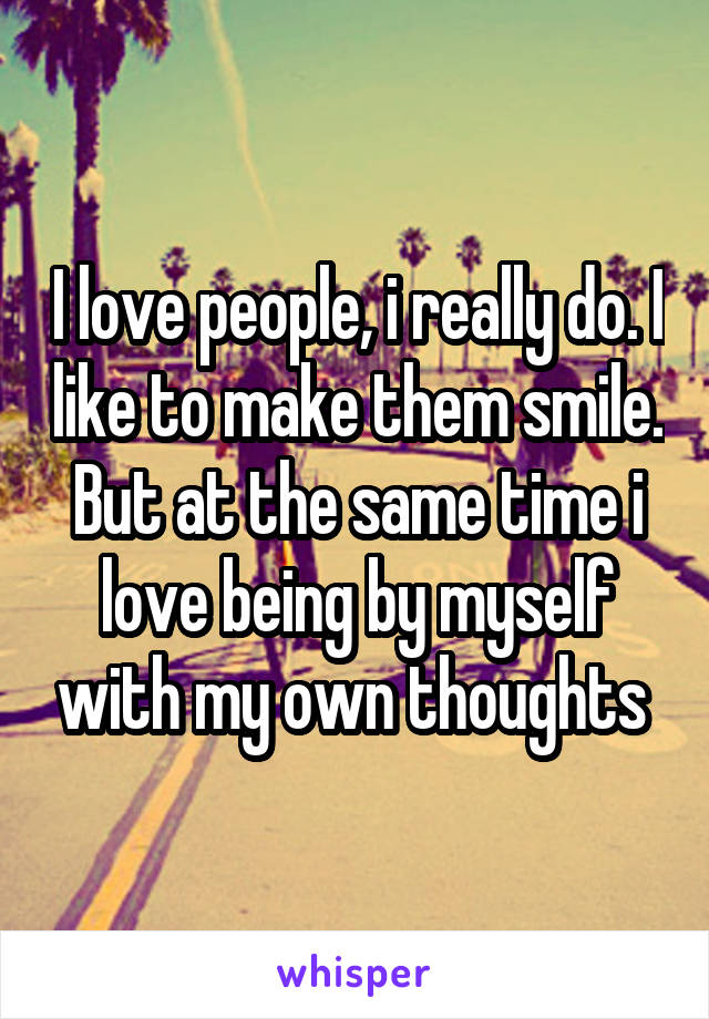 I love people, i really do. I like to make them smile. But at the same time i love being by myself with my own thoughts 