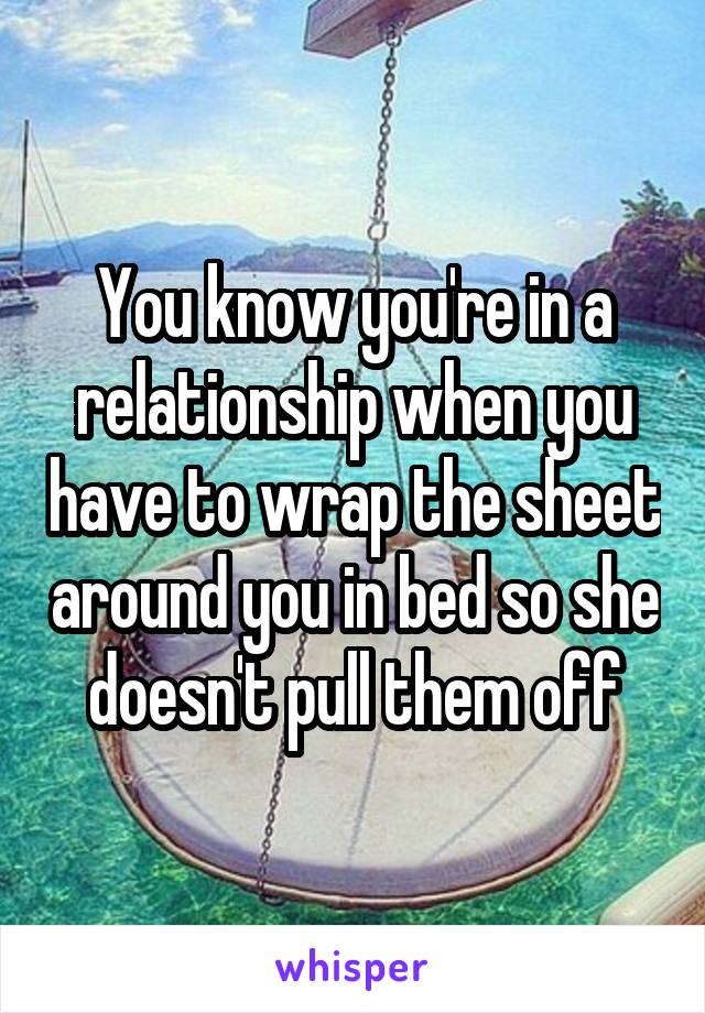 You know you're in a relationship when you have to wrap the sheet around you in bed so she doesn't pull them off