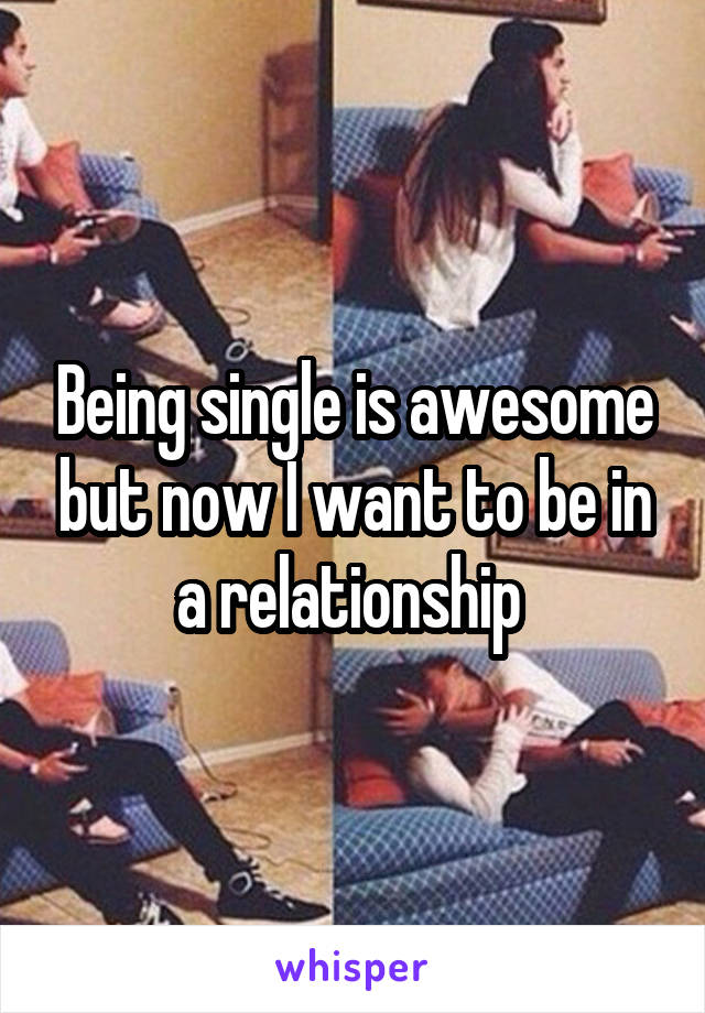 Being single is awesome but now I want to be in a relationship 