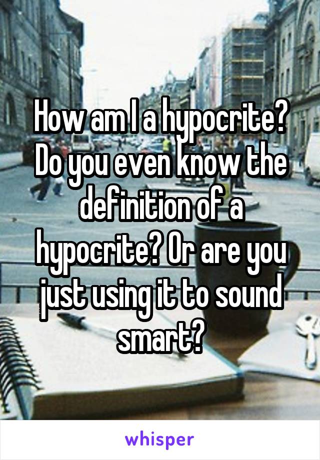 How am I a hypocrite? Do you even know the definition of a hypocrite? Or are you just using it to sound smart?