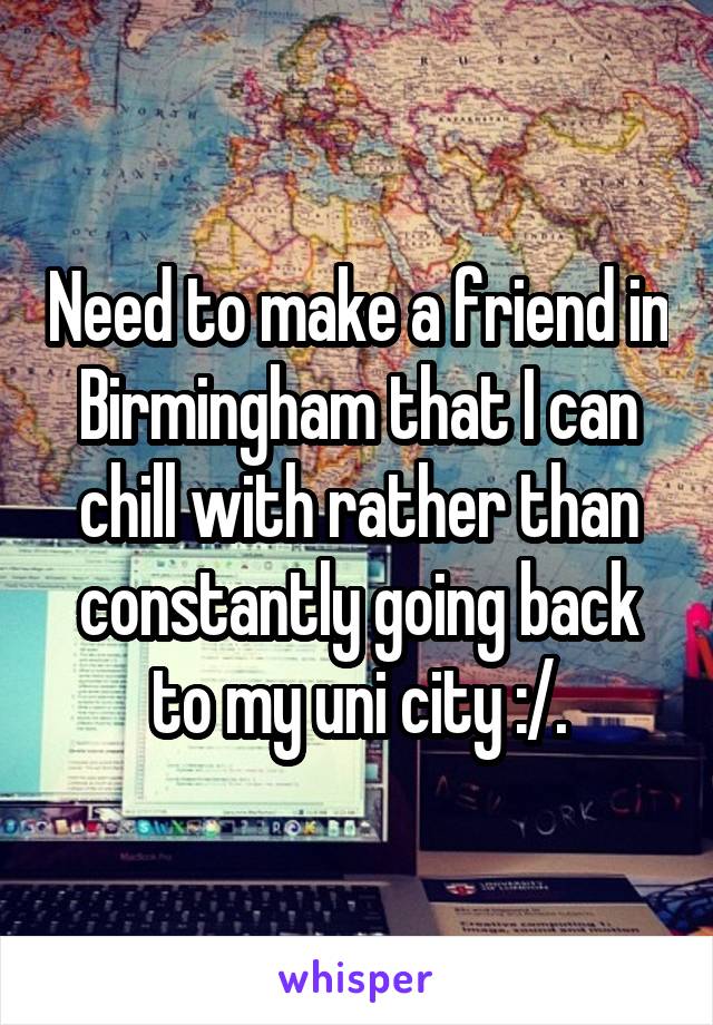 Need to make a friend in Birmingham that I can chill with rather than constantly going back to my uni city :/.