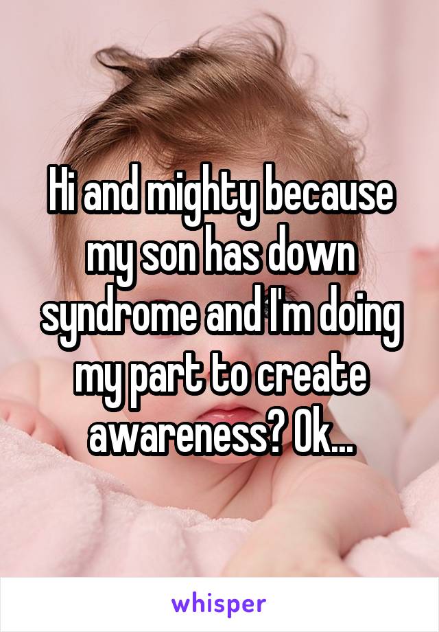 Hi and mighty because my son has down syndrome and I'm doing my part to create awareness? Ok...