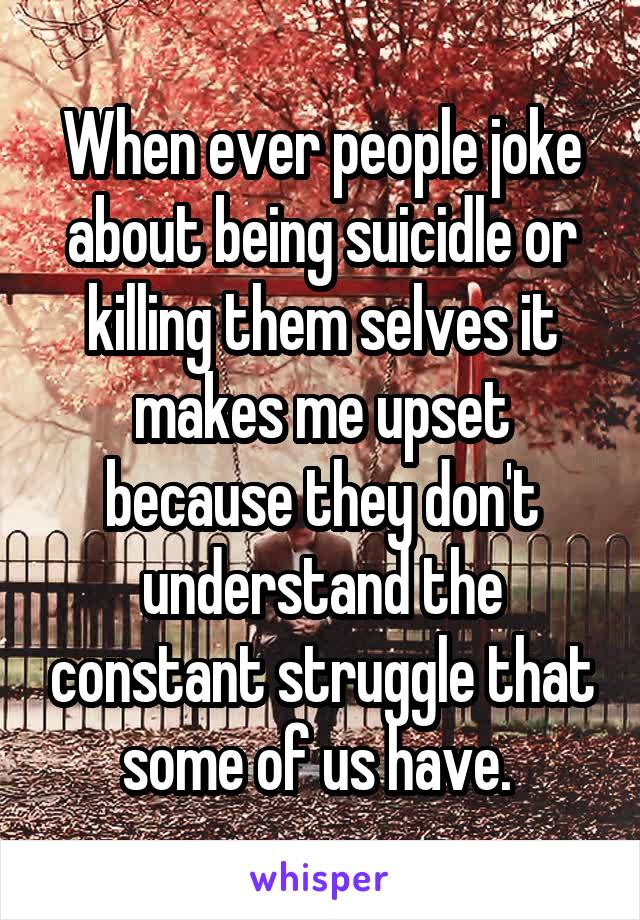 When ever people joke about being suicidle or killing them selves it makes me upset because they don't understand the constant struggle that some of us have. 