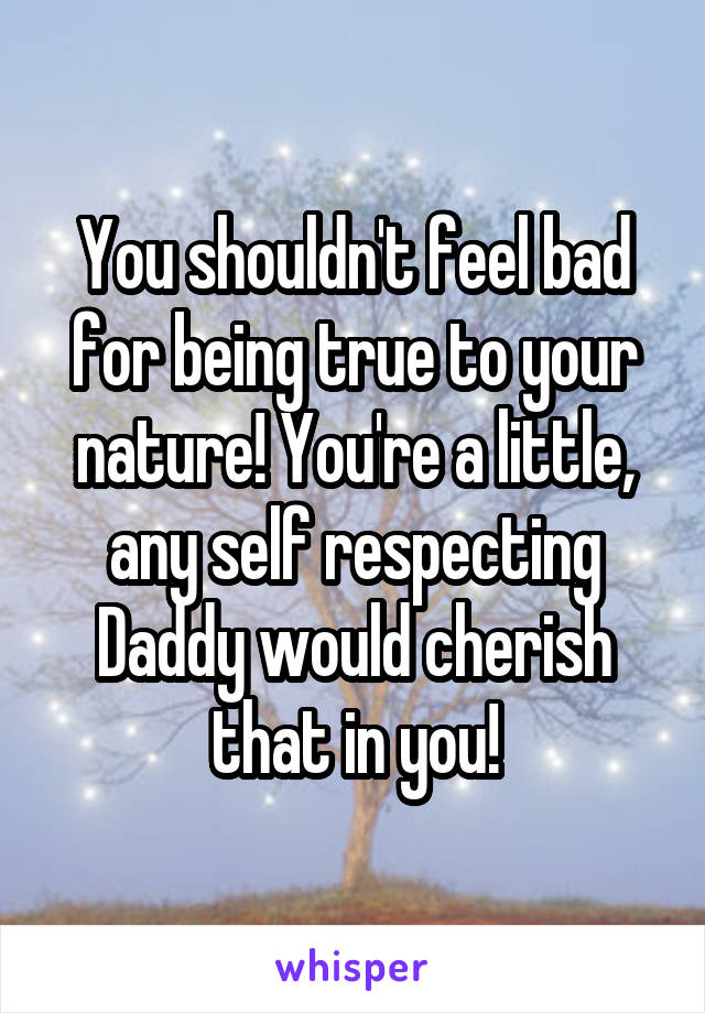 You shouldn't feel bad for being true to your nature! You're a little, any self respecting Daddy would cherish that in you!