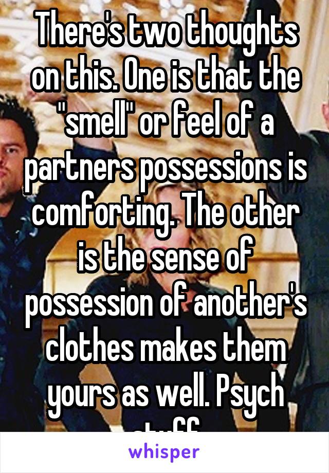 There's two thoughts on this. One is that the "smell" or feel of a partners possessions is comforting. The other is the sense of possession of another's clothes makes them yours as well. Psych stuff