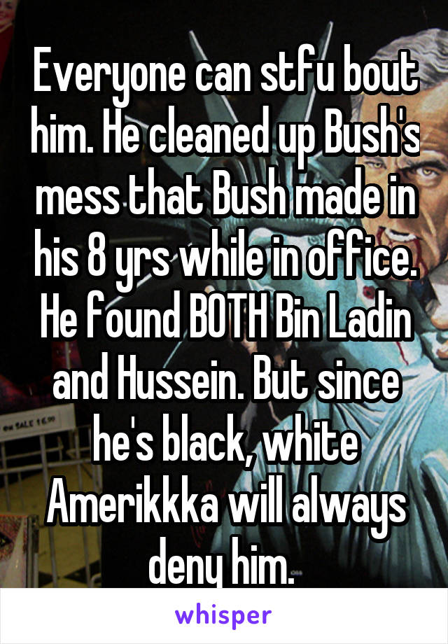 Everyone can stfu bout him. He cleaned up Bush's mess that Bush made in his 8 yrs while in office. He found BOTH Bin Ladin and Hussein. But since he's black, white Amerikkka will always deny him. 