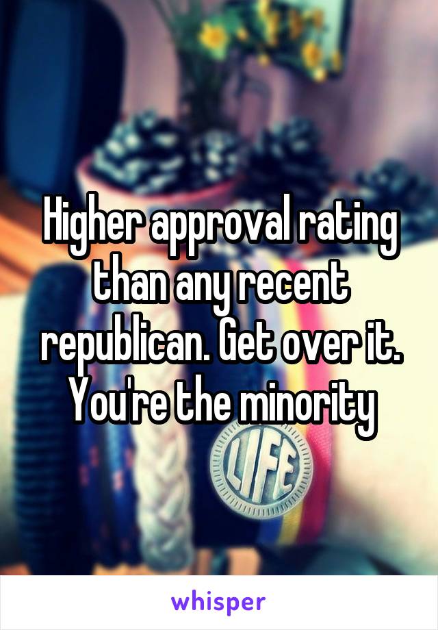 Higher approval rating than any recent republican. Get over it. You're the minority