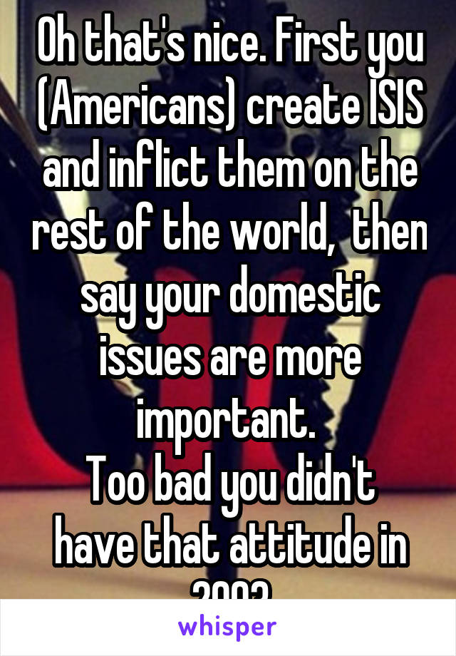 Oh that's nice. First you (Americans) create ISIS and inflict them on the rest of the world,  then say your domestic issues are more important. 
Too bad you didn't have that attitude in 2003