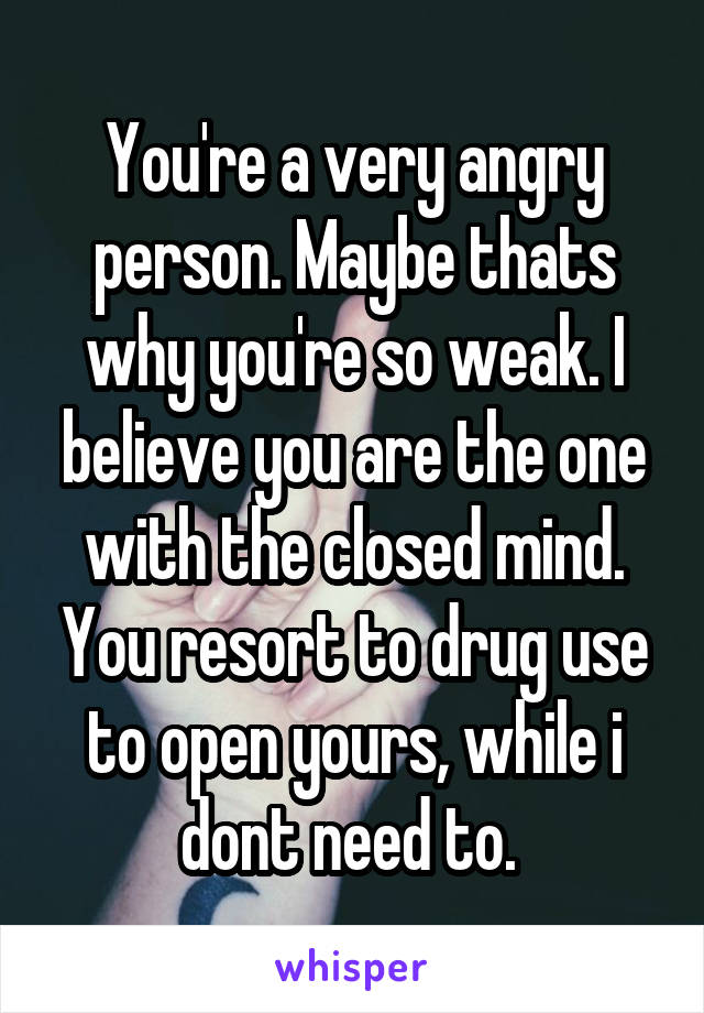 You're a very angry person. Maybe thats why you're so weak. I believe you are the one with the closed mind. You resort to drug use to open yours, while i dont need to. 