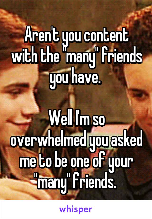 Aren't you content with the "many" friends you have. 

Well I'm so overwhelmed you asked me to be one of your "many" friends. 