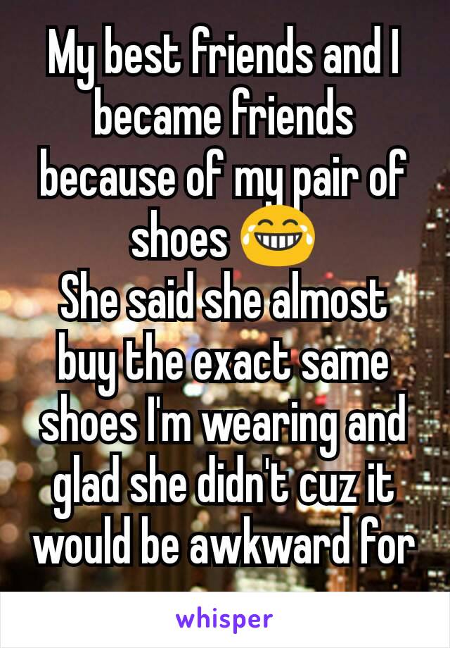 My best friends and I became friends because of my pair of shoes 😂
She said she almost buy the exact same shoes I'm wearing and glad she didn't cuz it would be awkward for us