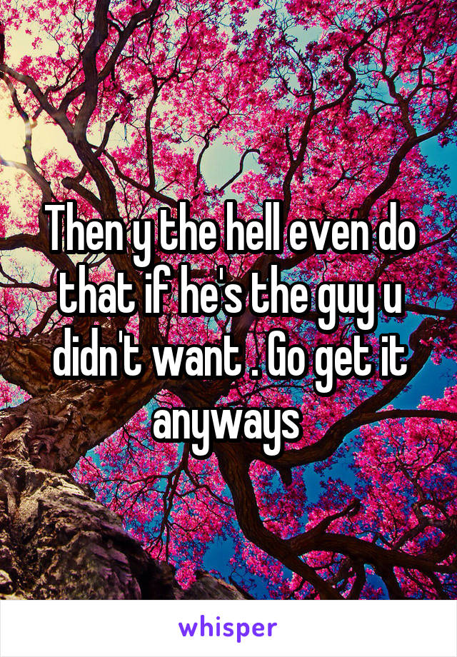 Then y the hell even do that if he's the guy u didn't want . Go get it anyways 