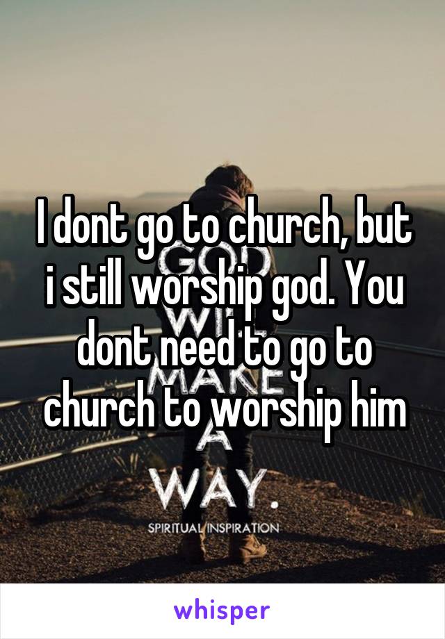 I dont go to church, but i still worship god. You dont need to go to church to worship him