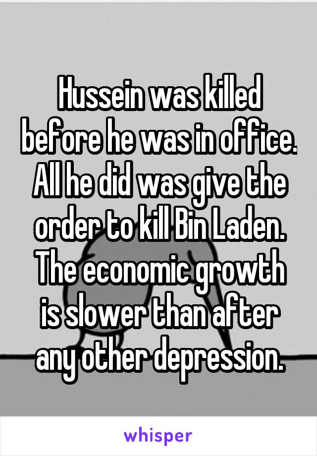 Hussein was killed before he was in office.
All he did was give the order to kill Bin Laden.
The economic growth is slower than after any other depression.