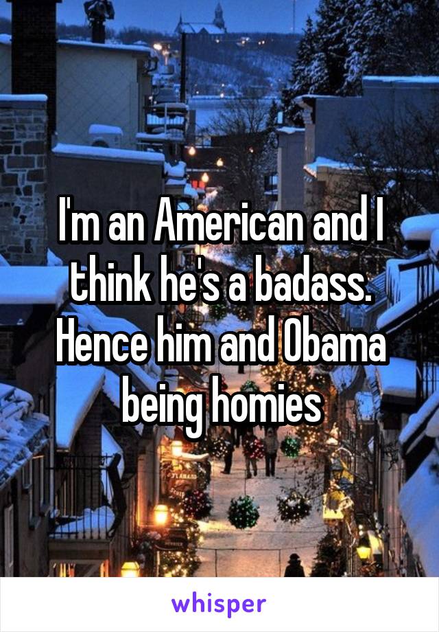 I'm an American and I think he's a badass. Hence him and Obama being homies