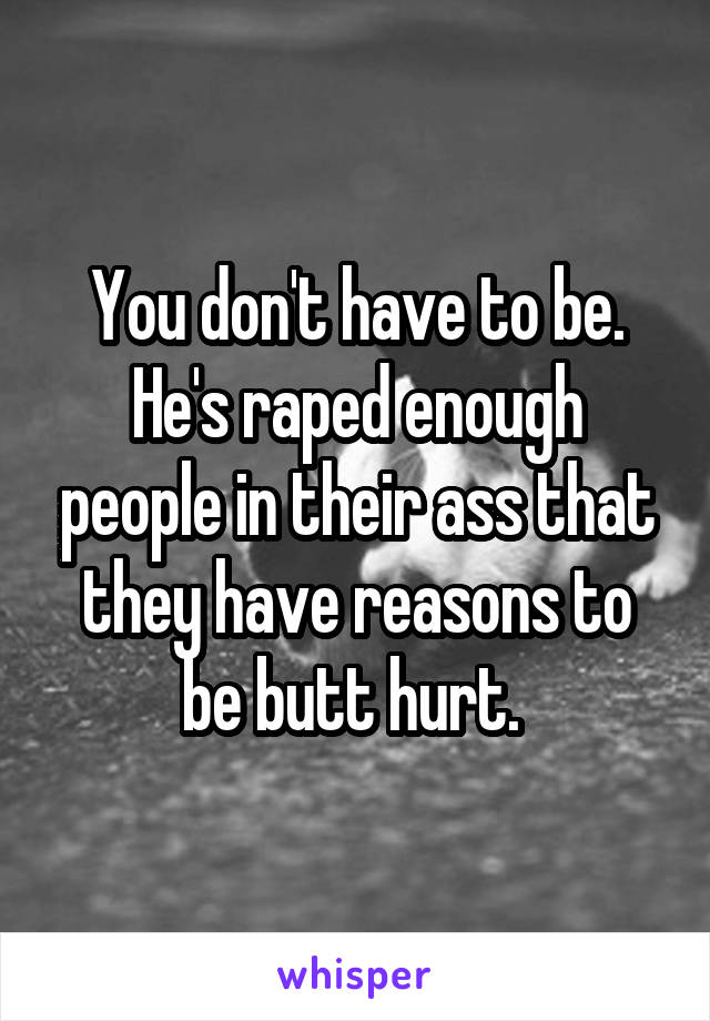 You don't have to be. He's raped enough people in their ass that they have reasons to be butt hurt. 