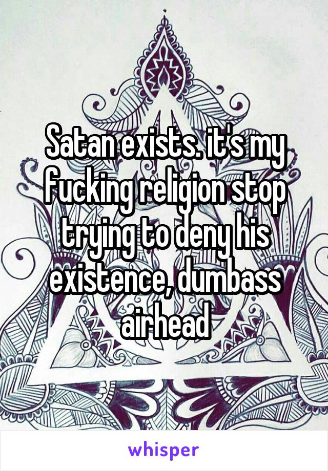 Satan exists. it's my fucking religion stop trying to deny his existence, dumbass airhead