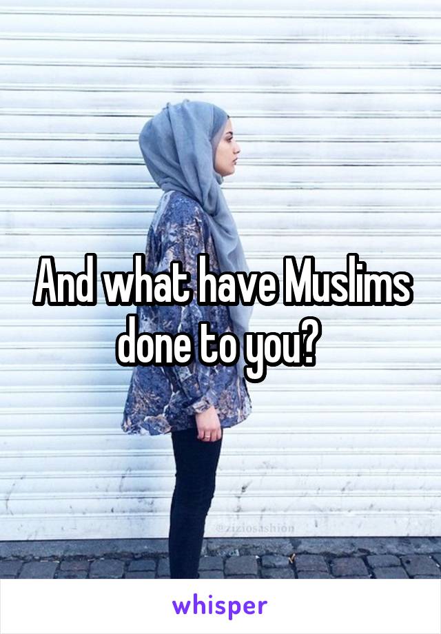 And what have Muslims done to you? 