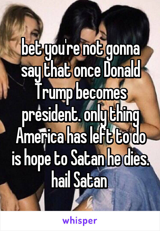 bet you're not gonna say that once Donald Trump becomes president. only thing America has left to do is hope to Satan he dies. hail Satan 