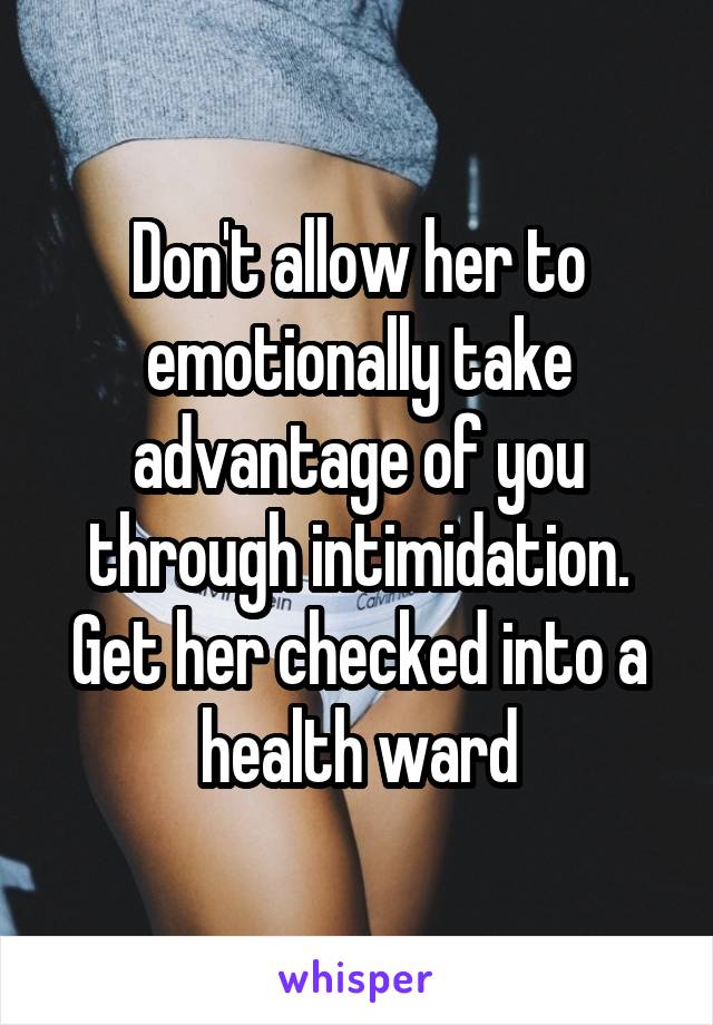 Don't allow her to emotionally take advantage of you through intimidation. Get her checked into a health ward