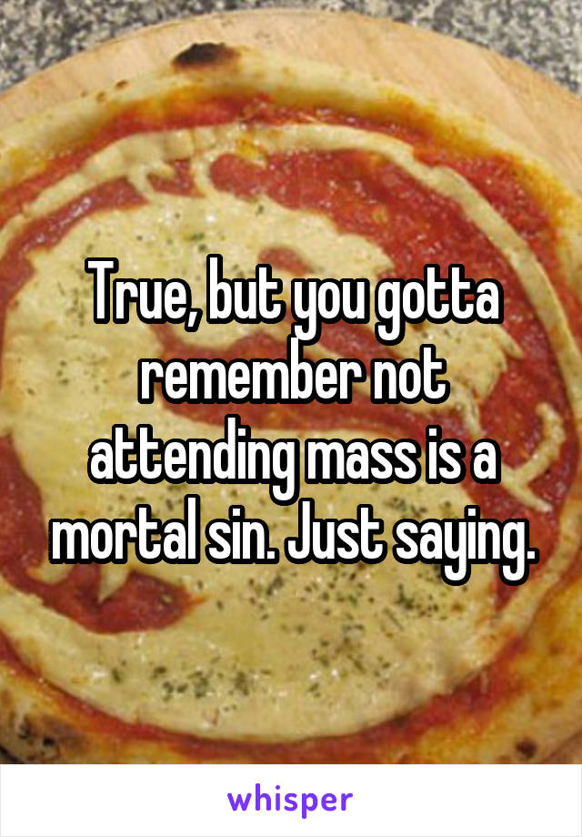 True, but you gotta remember not attending mass is a mortal sin. Just saying.