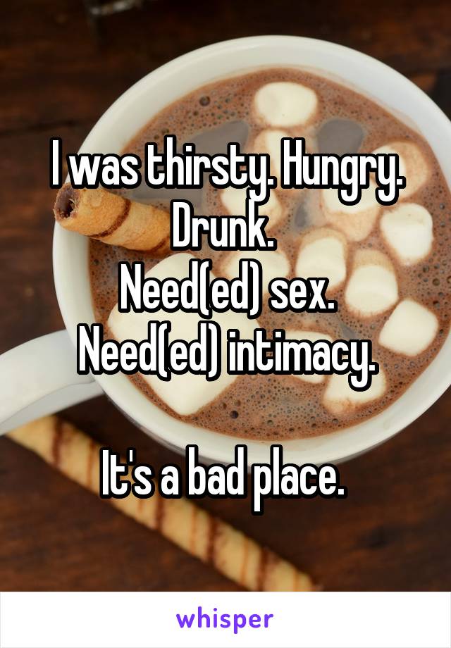 I was thirsty. Hungry. Drunk. 
Need(ed) sex.
Need(ed) intimacy.

It's a bad place. 