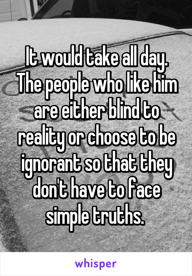 It would take all day. The people who like him are either blind to reality or choose to be ignorant so that they don't have to face simple truths. 