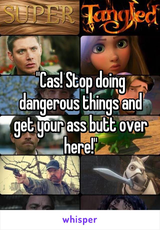 "Cas! Stop doing dangerous things and get your ass butt over here!"