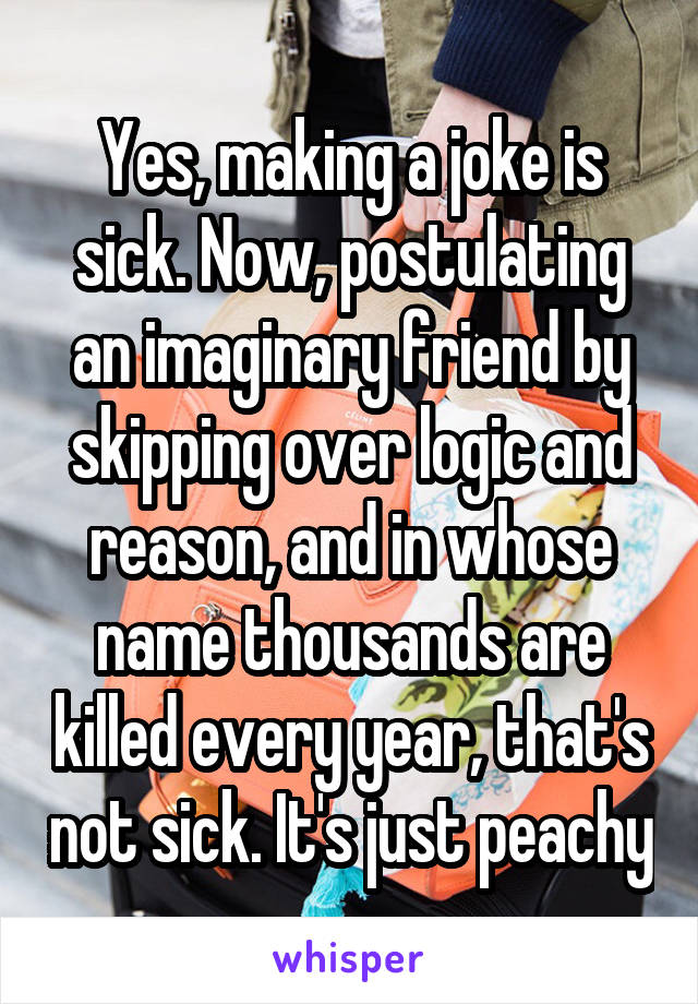 Yes, making a joke is sick. Now, postulating an imaginary friend by skipping over logic and reason, and in whose name thousands are killed every year, that's not sick. It's just peachy