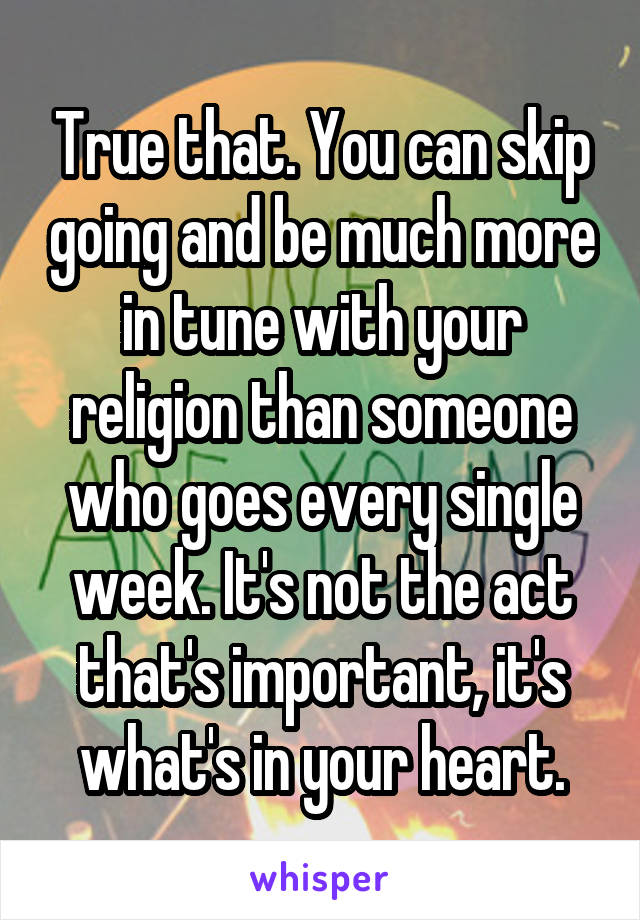 True that. You can skip going and be much more in tune with your religion than someone who goes every single week. It's not the act that's important, it's what's in your heart.