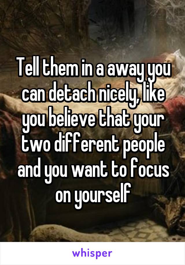 Tell them in a away you can detach nicely, like you believe that your two different people and you want to focus on yourself