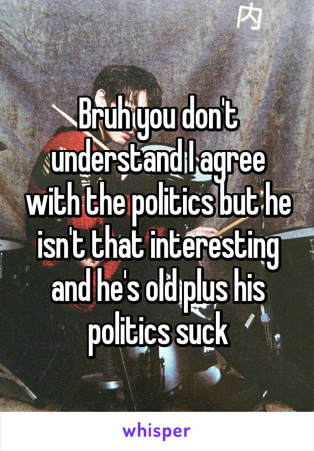Bruh you don't understand I agree with the politics but he isn't that interesting and he's old plus his politics suck