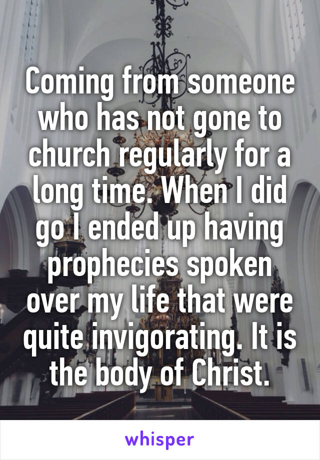 Coming from someone who has not gone to church regularly for a long time. When I did go I ended up having prophecies spoken over my life that were quite invigorating. It is the body of Christ.