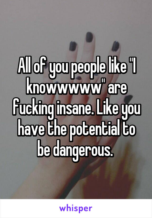All of you people like "I knowwwww" are fucking insane. Like you have the potential to be dangerous. 