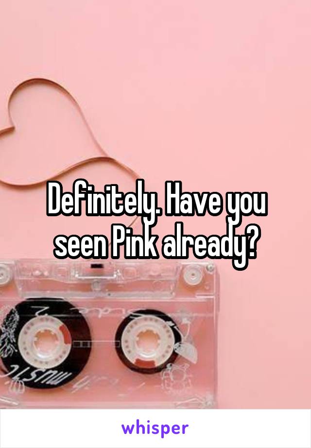 Definitely. Have you seen Pink already?