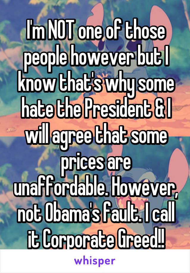 I'm NOT one of those people however but I know that's why some hate the President & I will agree that some prices are unaffordable. However, not Obama's fault. I call it Corporate Greed!!