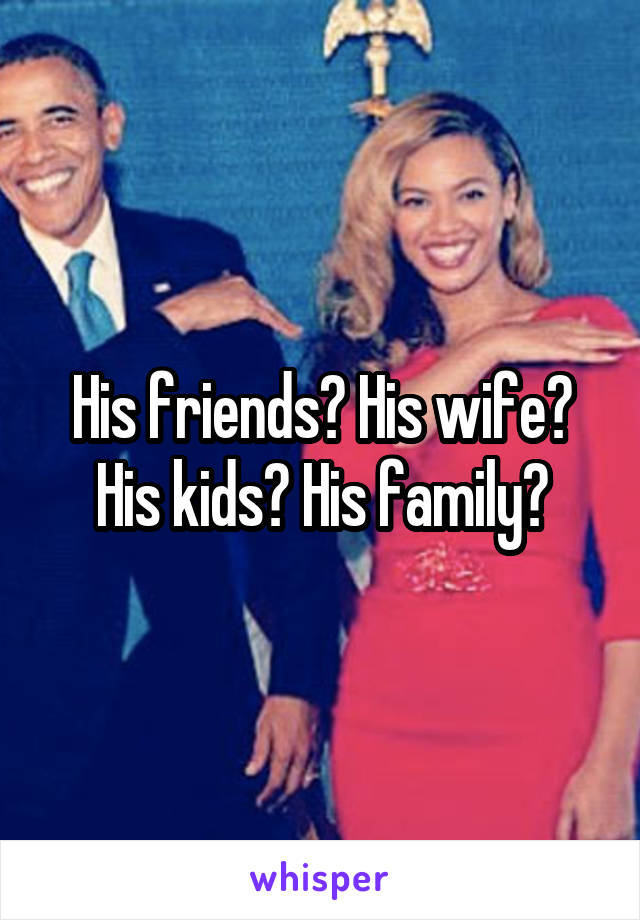 His friends? His wife? His kids? His family?