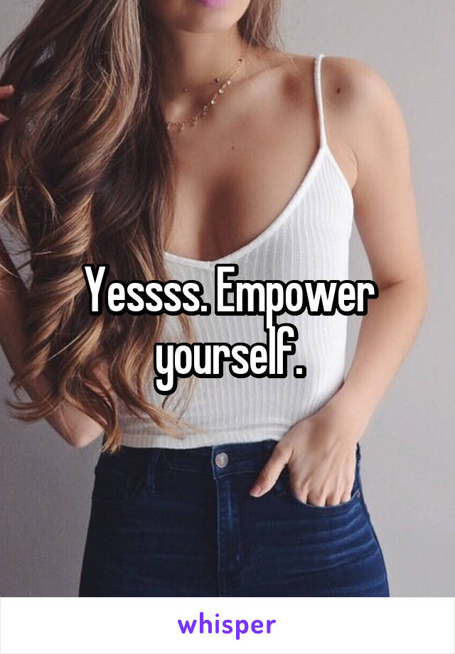 Yessss. Empower yourself.