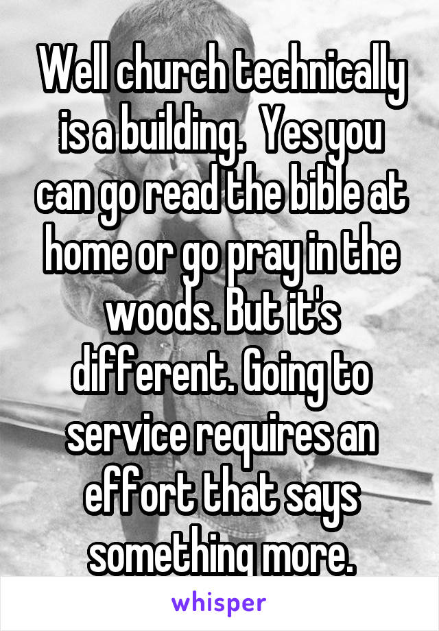 Well church technically is a building.  Yes you can go read the bible at home or go pray in the woods. But it's different. Going to service requires an effort that says something more.